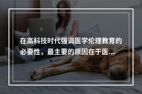 在高科技时代强调医学伦理教育的必要性，最主要的原因在于医学