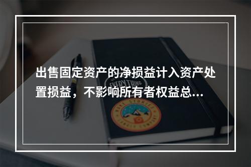 出售固定资产的净损益计入资产处置损益，不影响所有者权益总额的