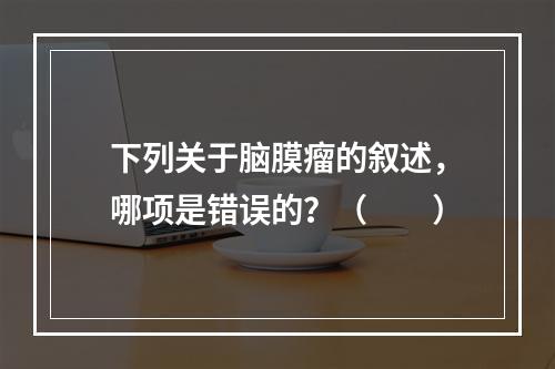 下列关于脑膜瘤的叙述，哪项是错误的？（　　）