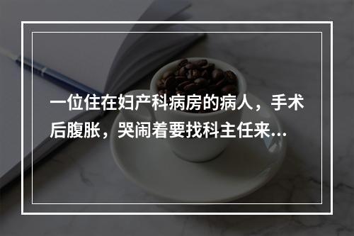 一位住在妇产科病房的病人，手术后腹胀，哭闹着要找科主任来给