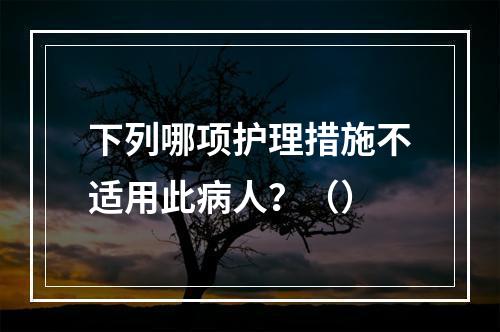 下列哪项护理措施不适用此病人？（）