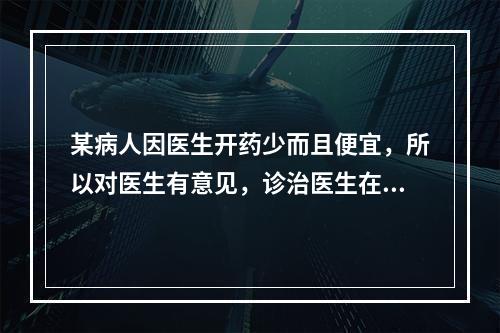 某病人因医生开药少而且便宜，所以对医生有意见，诊治医生在对