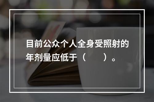 目前公众个人全身受照射的年剂量应低于（　　）。