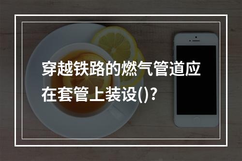 穿越铁路的燃气管道应在套管上装设()?