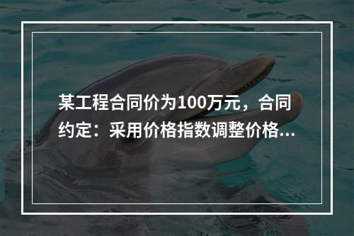 某工程合同价为100万元，合同约定：采用价格指数调整价格差额