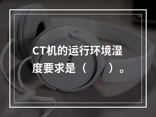 CT机的运行环境湿度要求是（　　）。