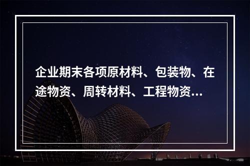 企业期末各项原材料、包装物、在途物资、周转材料、工程物资都需