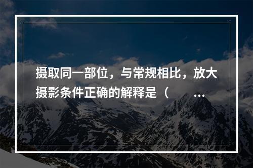 摄取同一部位，与常规相比，放大摄影条件正确的解释是（　　）