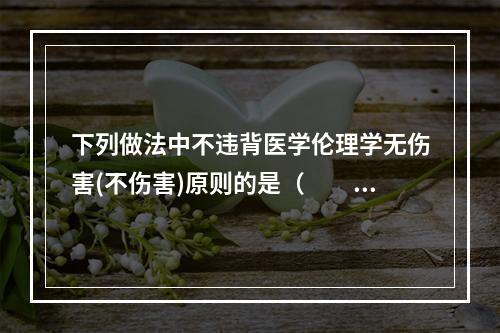 下列做法中不违背医学伦理学无伤害(不伤害)原则的是（　　）