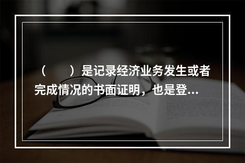 （　　）是记录经济业务发生或者完成情况的书面证明，也是登记账