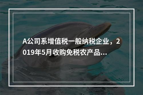 A公司系增值税一般纳税企业，2019年5月收购免税农产品一批