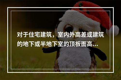 对于住宅建筑，室内外高差或建筑的地下或半地下室的顶板面高出室