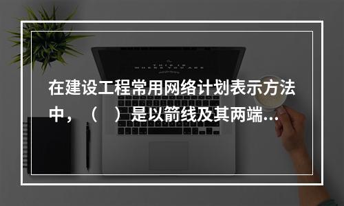 在建设工程常用网络计划表示方法中，（　）是以箭线及其两端节点