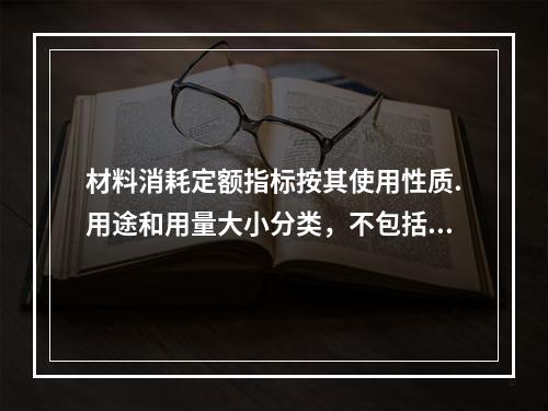 材料消耗定额指标按其使用性质.用途和用量大小分类，不包括下列