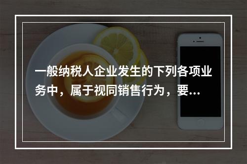 一般纳税人企业发生的下列各项业务中，属于视同销售行为，要计算