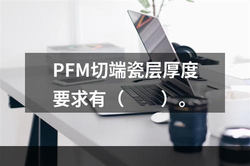 PFM切端瓷层厚度要求有（　　）。