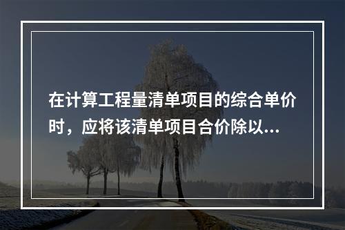 在计算工程量清单项目的综合单价时，应将该清单项目合价除以（　