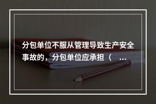 分包单位不服从管理导致生产安全事故的，分包单位应承担（　）。