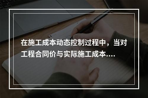 在施工成本动态控制过程中，当对工程合同价与实际施工成本.工程