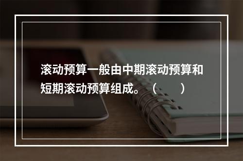 滚动预算一般由中期滚动预算和短期滚动预算组成。（　　）