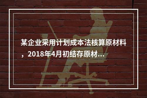 某企业采用计划成本法核算原材料，2018年4月初结存原材料计