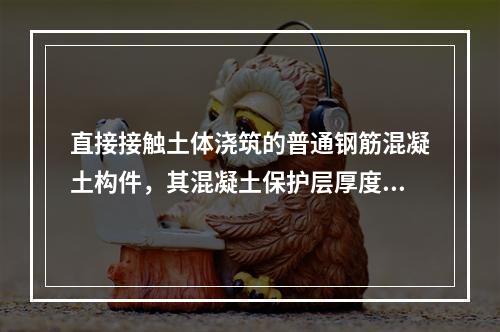 直接接触土体浇筑的普通钢筋混凝土构件，其混凝土保护层厚度不应