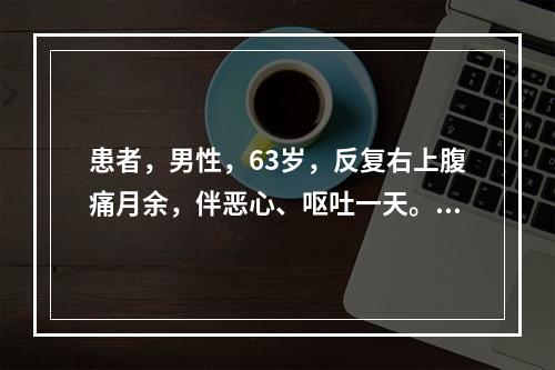 患者，男性，63岁，反复右上腹痛月余，伴恶心、呕吐一天。C