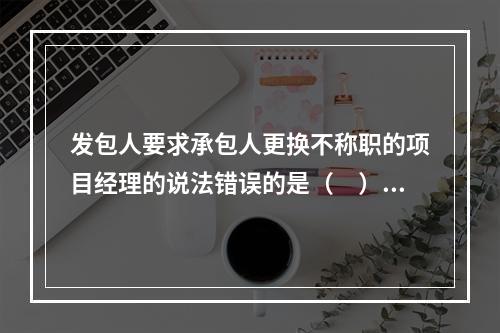 发包人要求承包人更换不称职的项目经理的说法错误的是（　）。