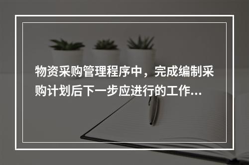 物资采购管理程序中，完成编制采购计划后下一步应进行的工作是（