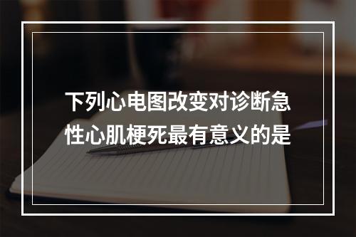 下列心电图改变对诊断急性心肌梗死最有意义的是