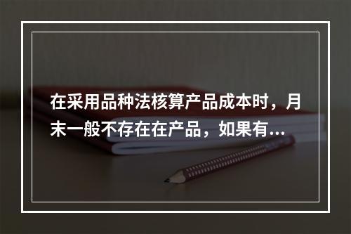 在采用品种法核算产品成本时，月末一般不存在在产品，如果有在产