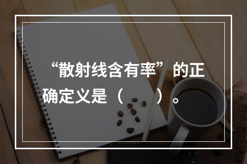 “散射线含有率”的正确定义是（　　）。