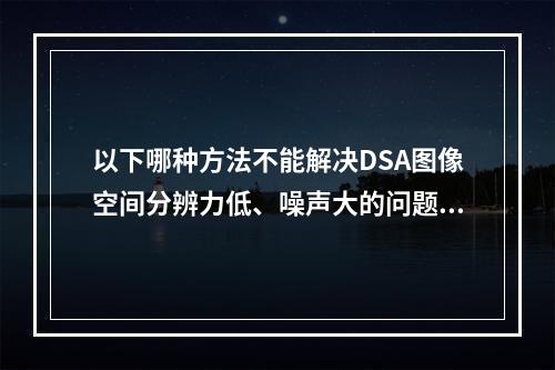 以下哪种方法不能解决DSA图像空间分辨力低、噪声大的问题？（