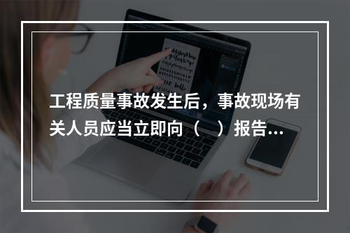 工程质量事故发生后，事故现场有关人员应当立即向（　）报告。