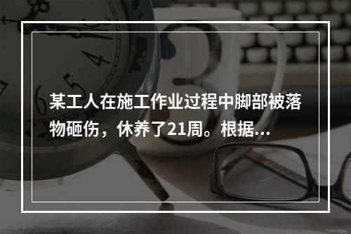 某工人在施工作业过程中脚部被落物砸伤，休养了21周。根据《企