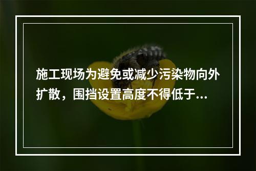 施工现场为避免或减少污染物向外扩散，围挡设置高度不得低于（　