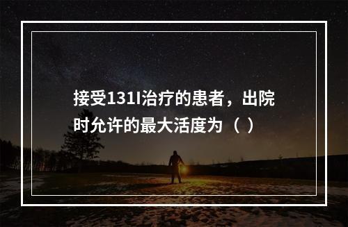 接受131I治疗的患者，出院时允许的最大活度为（  ）