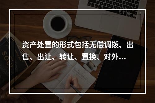 资产处置的形式包括无偿调拨、出售、出让、转让、置换、对外捐赠