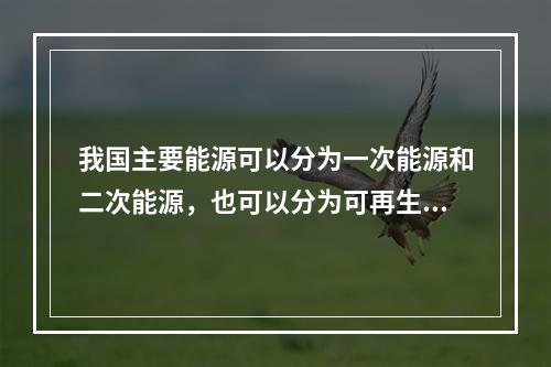 我国主要能源可以分为一次能源和二次能源，也可以分为可再生能源