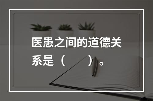 医患之间的道德关系是（　　）。