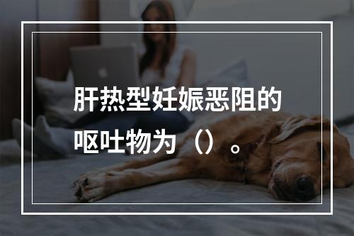 肝热型妊娠恶阻的呕吐物为（）。