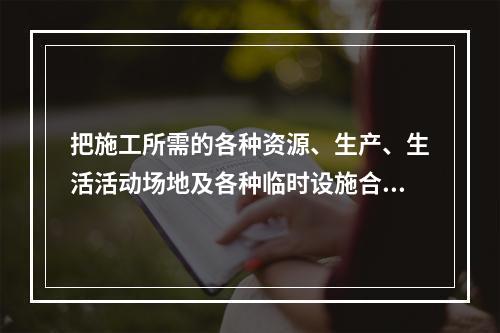 把施工所需的各种资源、生产、生活活动场地及各种临时设施合理地