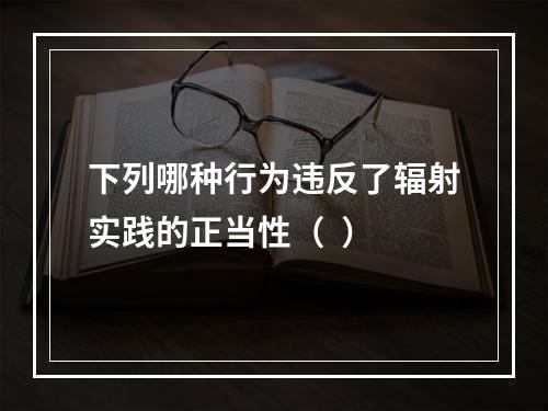 下列哪种行为违反了辐射实践的正当性（  ）