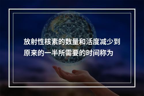 放射性核素的数量和活度减少到原来的一半所需要的时间称为