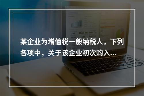 某企业为增值税一般纳税人，下列各项中，关于该企业初次购入增值