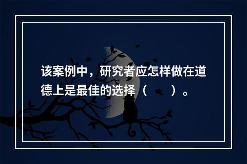 该案例中，研究者应怎样做在道德上是最佳的选择（　　）。