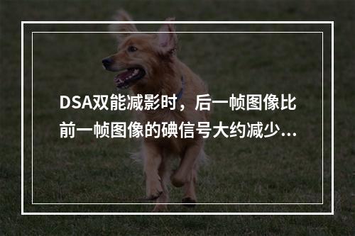 DSA双能减影时，后一帧图像比前一帧图像的碘信号大约减少（