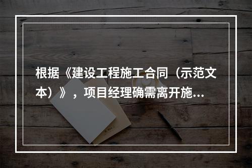 根据《建设工程施工合同（示范文本）》，项目经理确需离开施工现