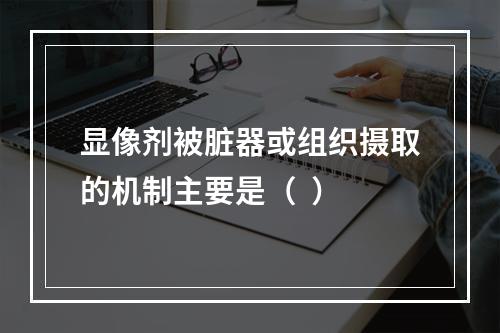 显像剂被脏器或组织摄取的机制主要是（  ）