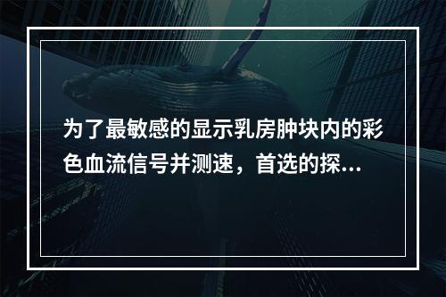 为了最敏感的显示乳房肿块内的彩色血流信号并测速，首选的探头